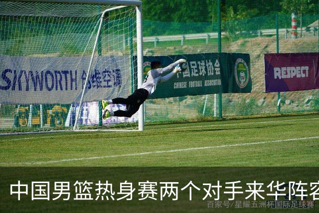 中国男篮热身赛两个对手来华阵容公布！不是最强阵容却有超星在内