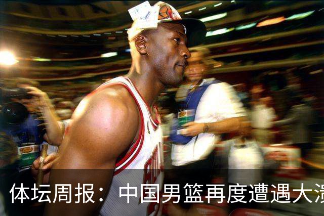 体坛周报：中国男篮再度遭遇大溃败 末轮一战定生死