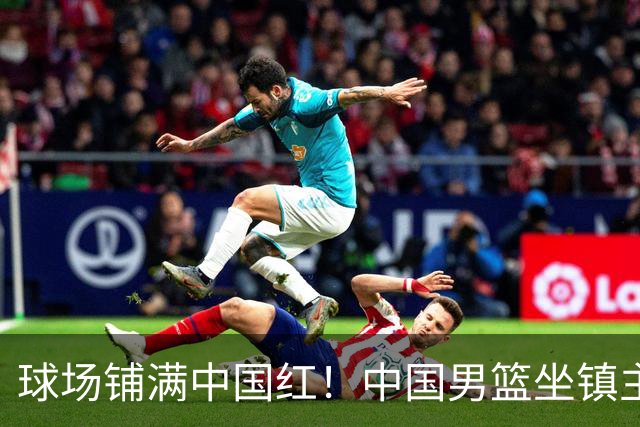 球场铺满中国红！中国男篮坐镇主场迎战日本，杨瀚森归队说不紧张
