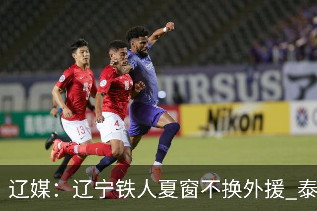 辽媒：辽宁铁人夏窗不换外援 泰山队内援战斗力在中超首屈一指
