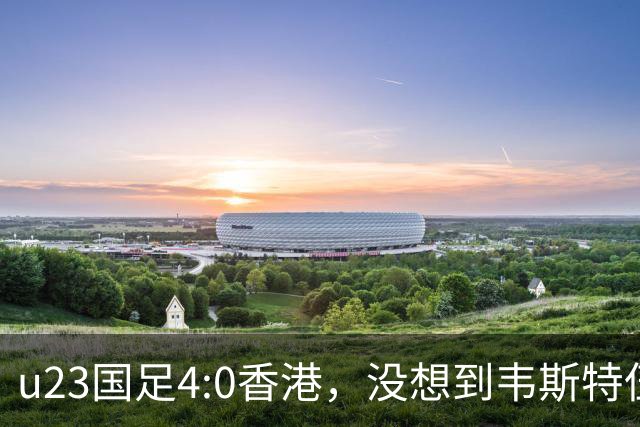 u23国足4:0香港，没想到韦斯特伍德这样说，国足不重用这几人可惜